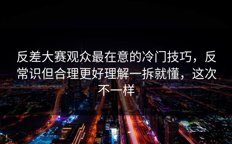 反差大赛观众最在意的冷门技巧，反常识但合理更好理解一拆就懂，这次不一样