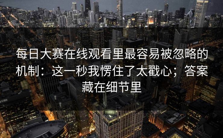 每日大赛在线观看里最容易被忽略的机制：这一秒我愣住了太戳心；答案藏在细节里