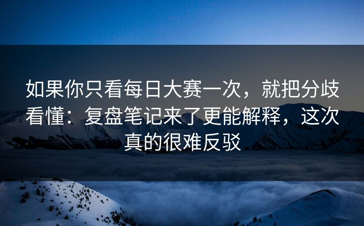 如果你只看每日大赛一次，就把分歧看懂：复盘笔记来了更能解释，这次真的很难反驳