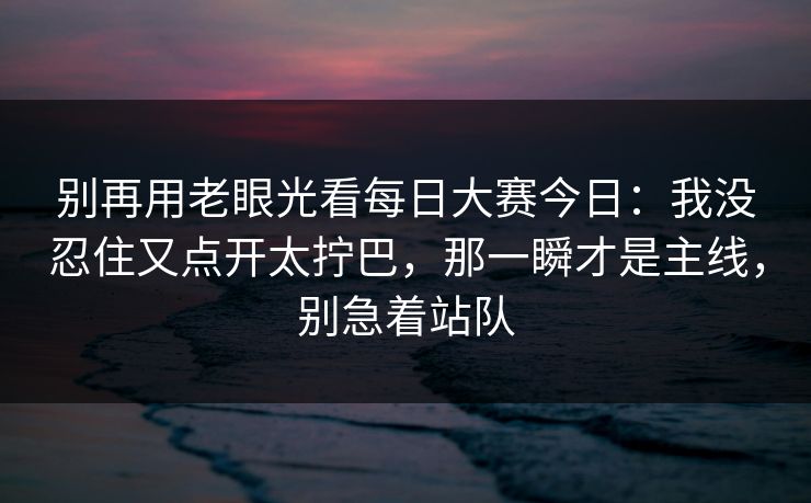 别再用老眼光看每日大赛今日：我没忍住又点开太拧巴，那一瞬才是主线，别急着站队