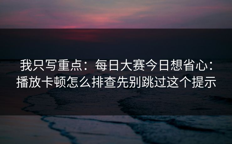我只写重点：每日大赛今日想省心：播放卡顿怎么排查先别跳过这个提示