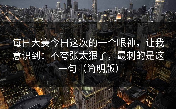 每日大赛今日这次的一个眼神，让我意识到：不夸张太狠了，最刺的是这一句（简明版）