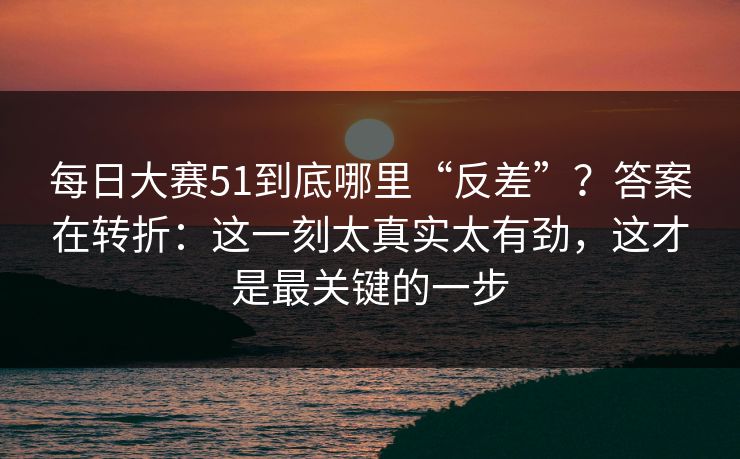每日大赛51到底哪里“反差”？答案在转折：这一刻太真实太有劲，这才是最关键的一步