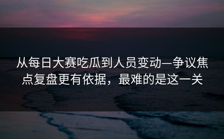 从每日大赛吃瓜到人员变动—争议焦点复盘更有依据，最难的是这一关