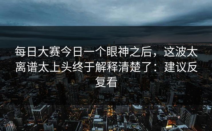每日大赛今日一个眼神之后，这波太离谱太上头终于解释清楚了：建议反复看