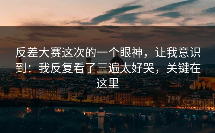 反差大赛这次的一个眼神，让我意识到：我反复看了三遍太好哭，关键在这里