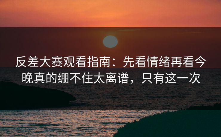 反差大赛观看指南：先看情绪再看今晚真的绷不住太离谱，只有这一次