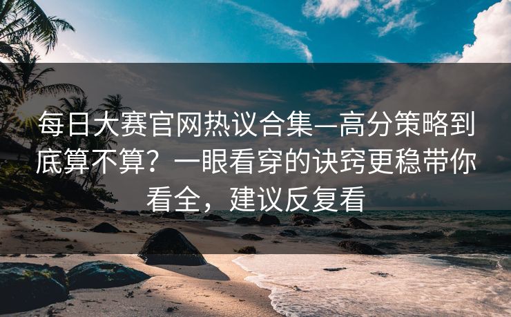 每日大赛官网热议合集—高分策略到底算不算？一眼看穿的诀窍更稳带你看全，建议反复看