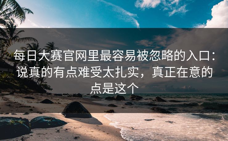 每日大赛官网里最容易被忽略的入口：说真的有点难受太扎实，真正在意的点是这个
