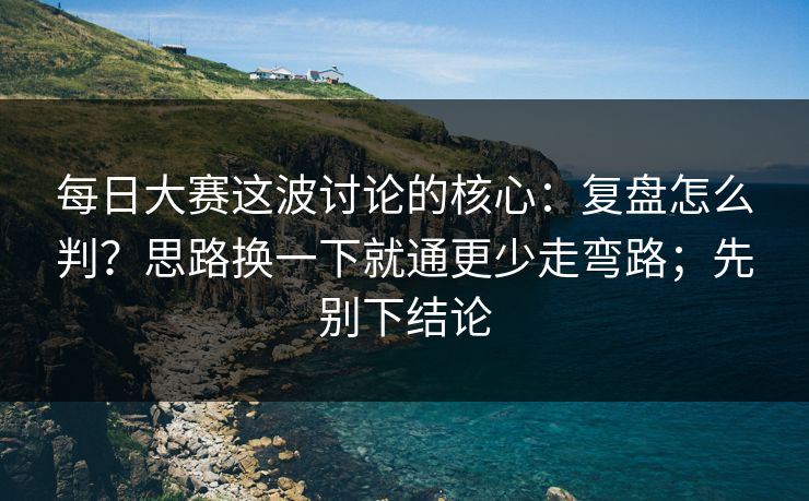 每日大赛这波讨论的核心：复盘怎么判？思路换一下就通更少走弯路；先别下结论