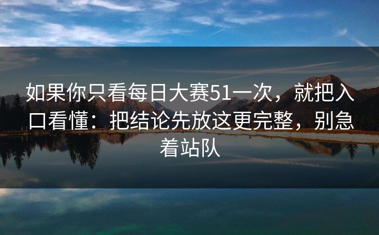 如果你只看每日大赛51一次，就把入口看懂：把结论先放这更完整，别急着站队