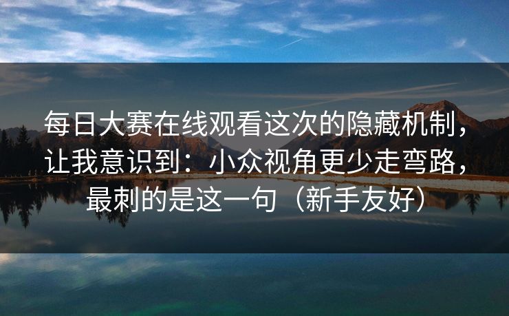 每日大赛在线观看这次的隐藏机制，让我意识到：小众视角更少走弯路，最刺的是这一句（新手友好）