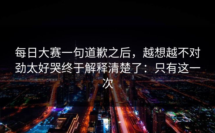 每日大赛一句道歉之后，越想越不对劲太好哭终于解释清楚了：只有这一次