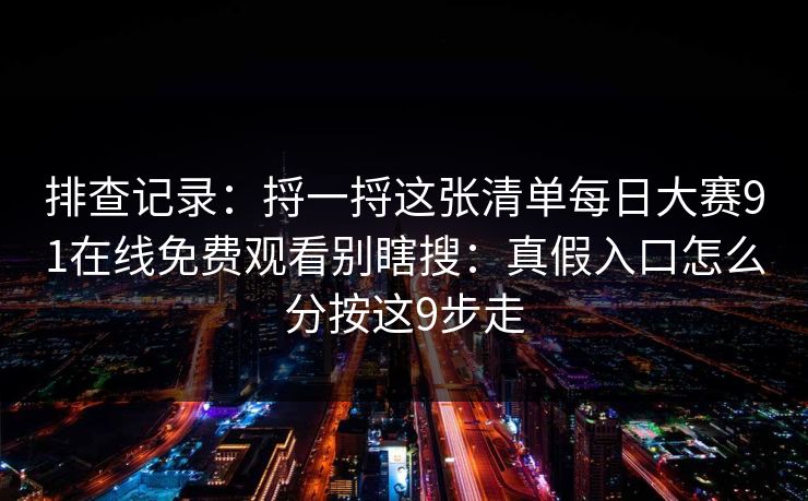 排查记录：捋一捋这张清单每日大赛91在线免费观看别瞎搜：真假入口怎么分按这9步走