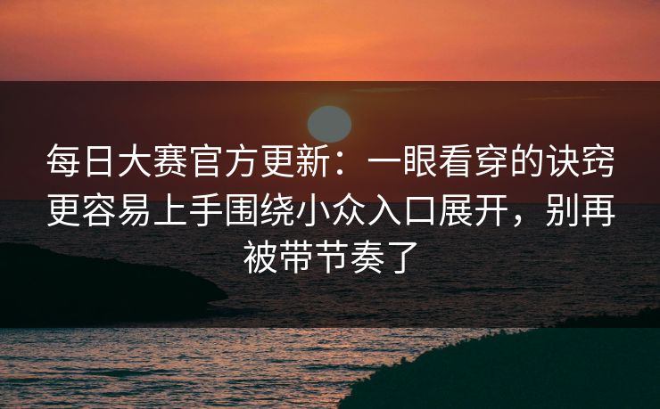 每日大赛官方更新：一眼看穿的诀窍更容易上手围绕小众入口展开，别再被带节奏了
