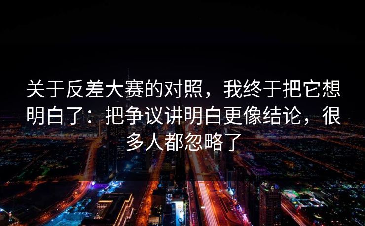 关于反差大赛的对照，我终于把它想明白了：把争议讲明白更像结论，很多人都忽略了