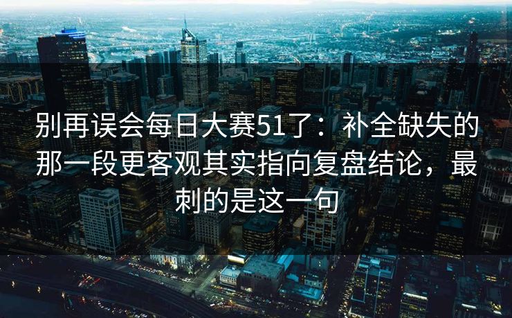 别再误会每日大赛51了：补全缺失的那一段更客观其实指向复盘结论，最刺的是这一句