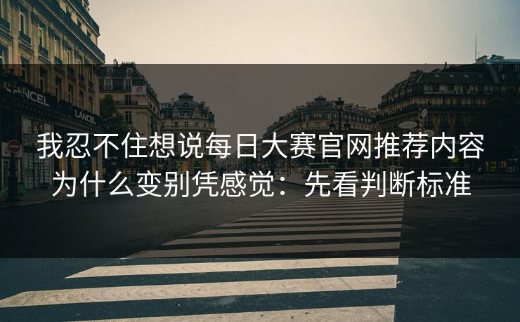 我忍不住想说每日大赛官网推荐内容为什么变别凭感觉：先看判断标准