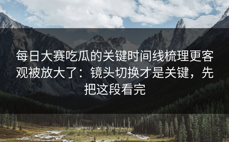 每日大赛吃瓜的关键时间线梳理更客观被放大了：镜头切换才是关键，先把这段看完