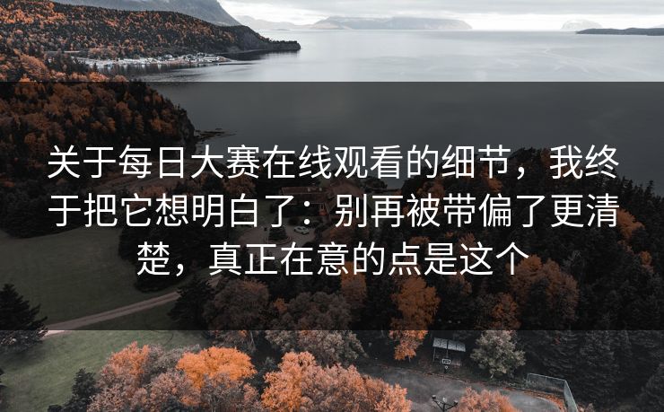 关于每日大赛在线观看的细节，我终于把它想明白了：别再被带偏了更清楚，真正在意的点是这个