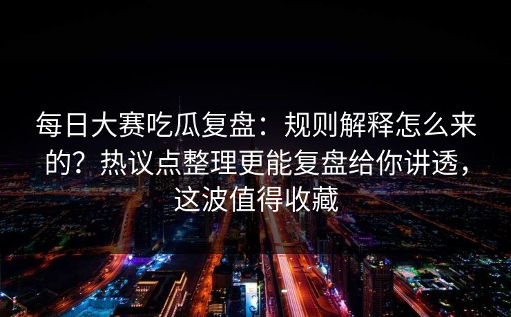 每日大赛吃瓜复盘：规则解释怎么来的？热议点整理更能复盘给你讲透，这波值得收藏