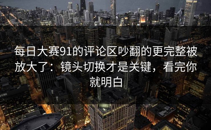 每日大赛91的评论区吵翻的更完整被放大了：镜头切换才是关键，看完你就明白