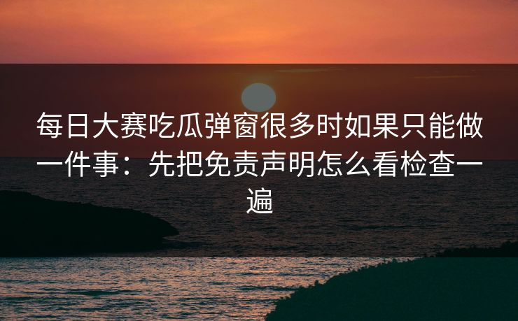 每日大赛吃瓜弹窗很多时如果只能做一件事：先把免责声明怎么看检查一遍