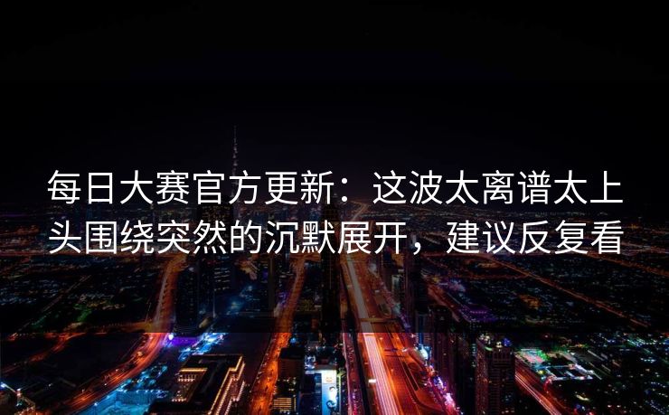<strong>每日大赛</strong>官方更新：这波太离谱太上头围绕突然的沉默展开，建议反复看