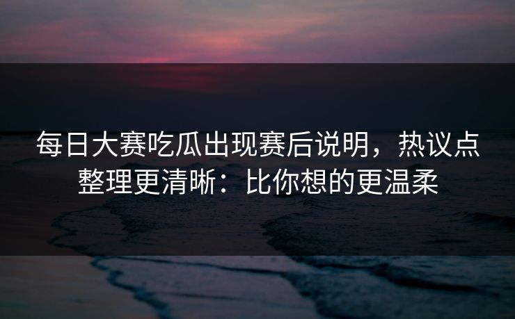 <strong>每日大赛</strong>吃瓜出现赛后说明，热议点整理更清晰：比你想的更温柔