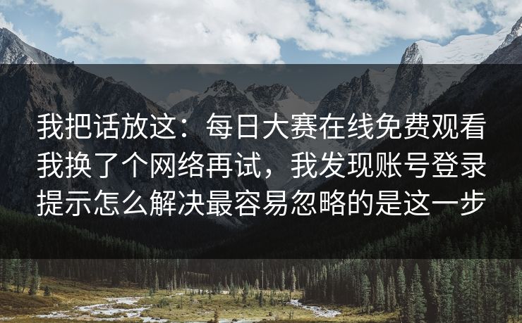 我把话放这：每日大赛在线免费观看我换了个网络再试，我发现账号登录提示怎么解决最容易忽略的是这一步