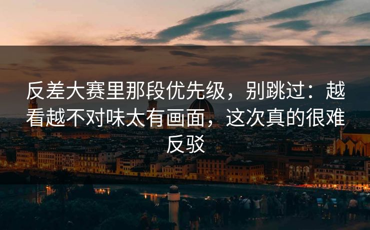 反差大赛里那段优先级，别跳过：越看越不对味太有画面，这次真的很难反驳