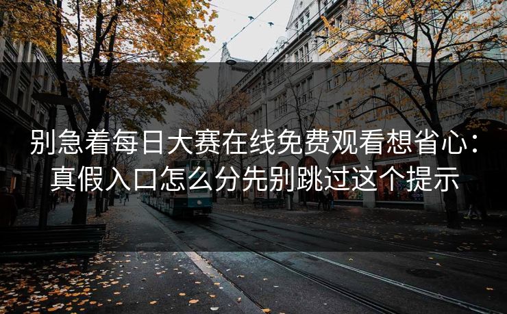 别急着每日大赛在线免费观看想省心：真假入口怎么分先别跳过这个提示
