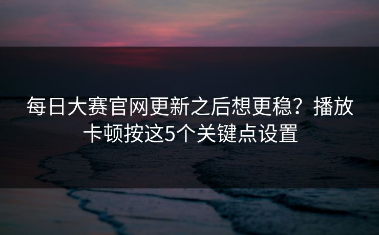 每日大赛官网更新之后想更稳？播放卡顿按这5个关键点设置