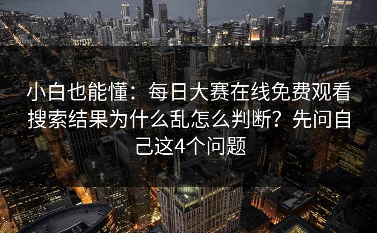 小白也能懂：每日大赛在线免费观看搜索结果为什么乱怎么判断？先问自己这4个问题