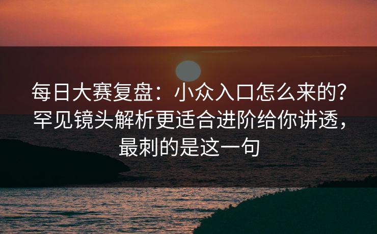 每日大赛复盘:小众入口怎么来的?罕见镜头解析更适合进阶给你讲透,最刺的是这一句 每日大赛复盘:小众入口怎么来的?罕见镜头解析更适合进阶给你讲透,最刺的是这一句