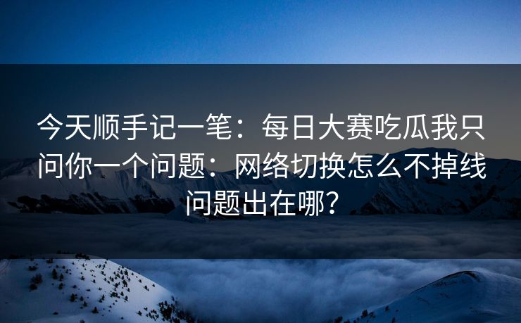 今天顺手记一笔：每日大赛吃瓜我只问你一个问题：网络切换怎么不掉线问题出在哪？