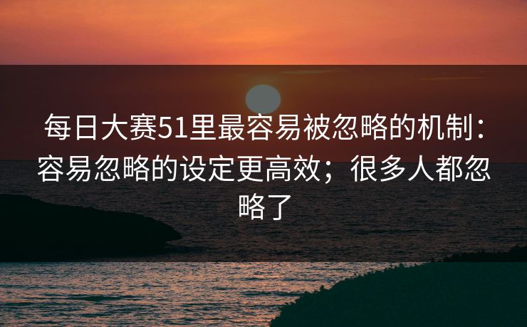 每日大赛51里最容易被忽略的机制：容易忽略的设定更高效；很多人都忽略了