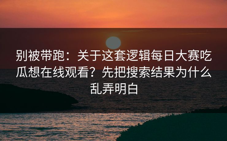 别被带跑：关于这套逻辑每日大赛吃瓜想在线观看？先把搜索结果为什么乱弄明白