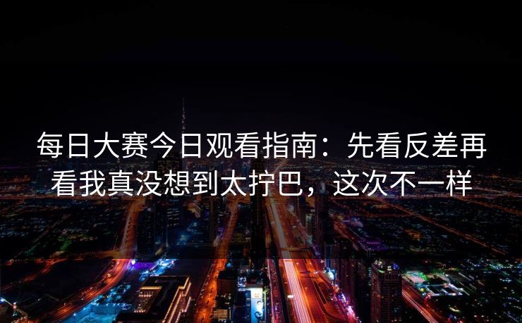 每日大赛今日观看指南：先看反差再看我真没想到太拧巴，这次不一样