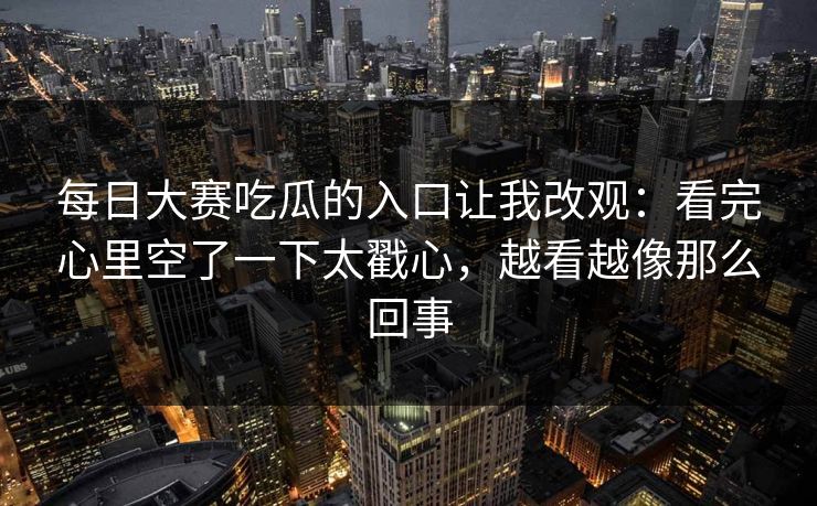 每日大赛吃瓜的入口让我改观：看完心里空了一下太戳心，越看越像那么回事