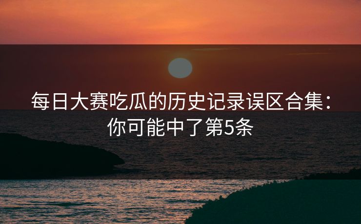 每日大赛吃瓜的历史记录误区合集：你可能中了第5条