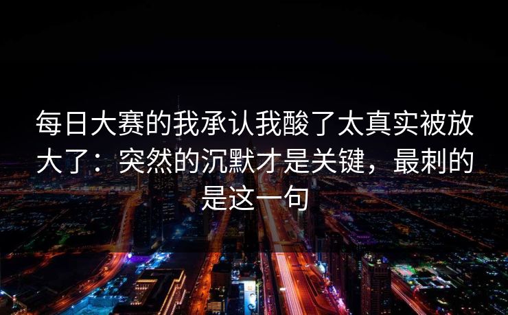 每日大赛的我承认我酸了太真实被放大了：突然的沉默才是关键，最刺的是这一句