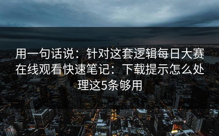 用一句话说：针对这套逻辑每日大赛在线观看快速笔记：下载提示怎么处理这5条够用