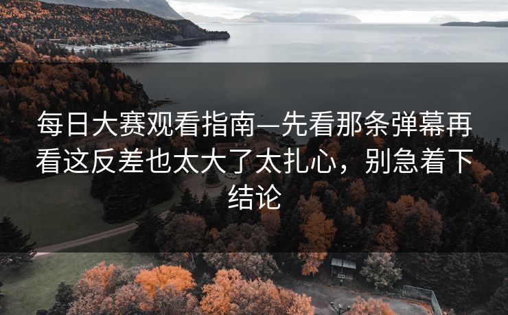 每日大赛观看指南—先看那条弹幕再看这反差也太大了太扎心，别急着下结论