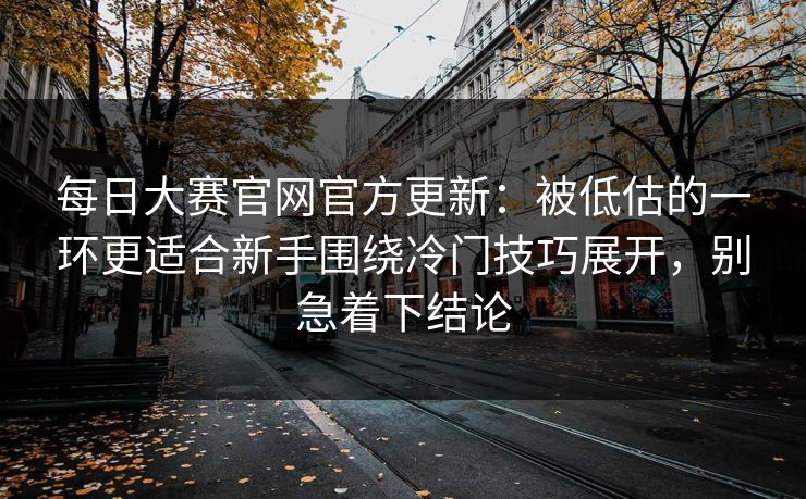 每日大赛官网官方更新：被低估的一环更适合新手围绕冷门技巧展开，别急着下结论