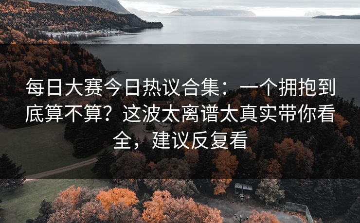 <strong>每日大赛</strong>今日热议合集：一个拥抱到底算不算？这波太离谱太真实带你看全，建议反复看