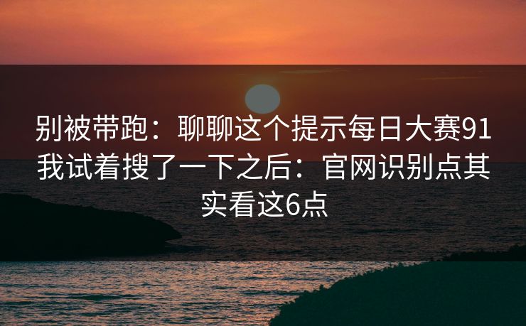 别被带跑：聊聊这个提示<strong>每日大赛</strong>91我试着搜了一下之后：官网识别点其实看这6点