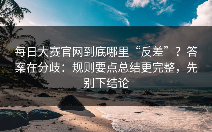 <strong>每日大赛</strong>官网到底哪里“反差”？答案在分歧：规则要点总结更完整，先别下结论
